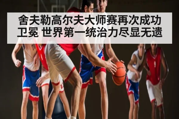 舍夫勒高尔夫大师赛再次成功卫冕 世界第一统治力尽显无遗